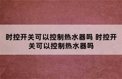 时控开关可以控制热水器吗 时控开关可以控制热水器吗